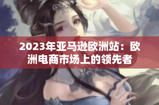 2023年亞馬遜歐洲站：歐洲電商市場上的領(lǐng)先者