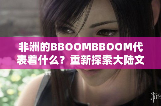 非洲的BBOOMBBOOM代表著什么？重新探索大陸文化的力量
