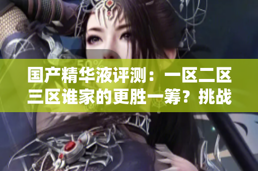 國產(chǎn)精華液評(píng)測(cè)：一區(qū)二區(qū)三區(qū)誰家的更勝一籌？挑戰(zhàn)傳統(tǒng)，發(fā)現(xiàn)國貨之光