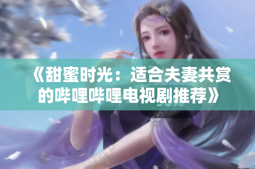 《甜蜜時光：適合夫妻共賞的嗶哩嗶哩電視劇推薦》