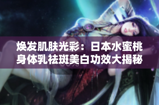 煥發(fā)肌膚光彩：日本水蜜桃身體乳祛斑美白功效大揭秘
