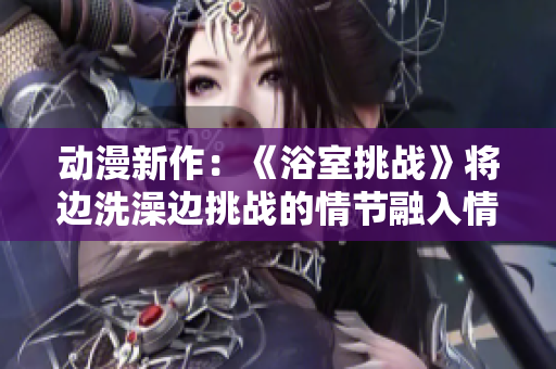 動漫新作：《浴室挑戰(zhàn)》將邊洗澡邊挑戰(zhàn)的情節(jié)融入情節(jié)