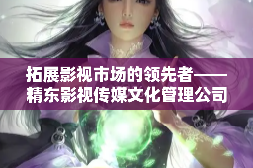 拓展影視市場的領(lǐng)先者——精東影視傳媒文化管理公司的發(fā)展與策略探析