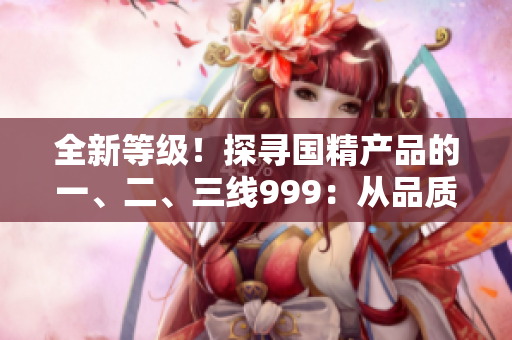 全新等級！探尋國精產(chǎn)品的一、二、三線999：從品質(zhì)到性價比全面解析