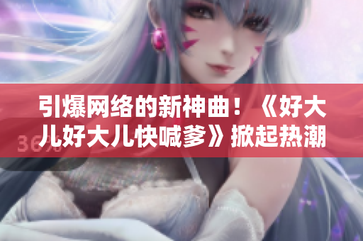 引爆網(wǎng)絡(luò)的新神曲！《好大兒好大兒快喊爹》掀起熱潮