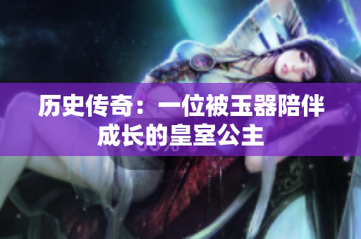 歷史傳奇：一位被玉器陪伴成長的皇室公主