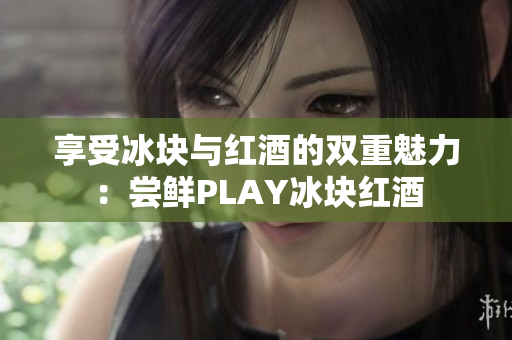 享受冰塊與紅酒的雙重魅力：嘗鮮PLAY冰塊紅酒