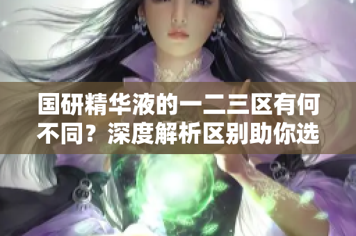 國研精華液的一二三區(qū)有何不同？深度解析區(qū)別助你選購