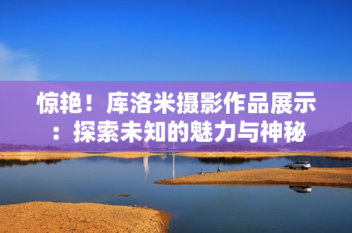 驚艷！庫(kù)洛米攝影作品展示：探索未知的魅力與神秘