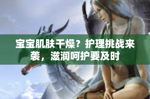 寶寶肌膚干燥？護(hù)理挑戰(zhàn)來襲，滋潤呵護(hù)要及時(shí)