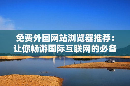 免費外國網(wǎng)站瀏覽器推薦：讓你暢游國際互聯(lián)網(wǎng)的必備工具