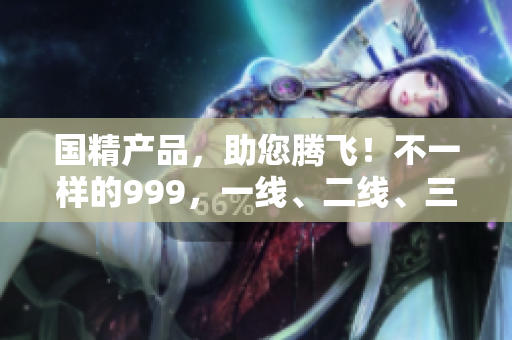 國精產(chǎn)品，助您騰飛！不一樣的999，一線、二線、三線城市獨享。