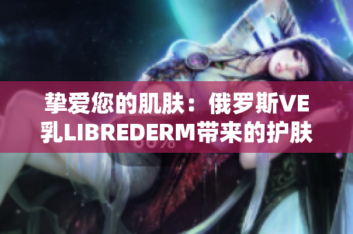 摯愛您的肌膚：俄羅斯VE乳LIBREDERM帶來的護(hù)膚新體驗(yàn)