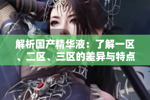 解析國產(chǎn)精華液：了解一區(qū)、二區(qū)、三區(qū)的差異與特點(diǎn)