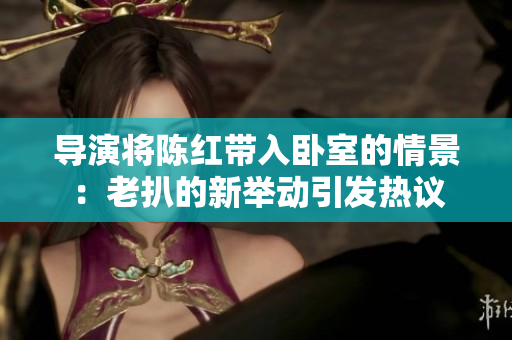 導(dǎo)演將陳紅帶入臥室的情景：老扒的新舉動引發(fā)熱議