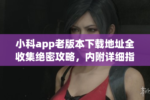 小科app老版本下載地址全收集絕密攻略，內(nèi)附詳細(xì)指南