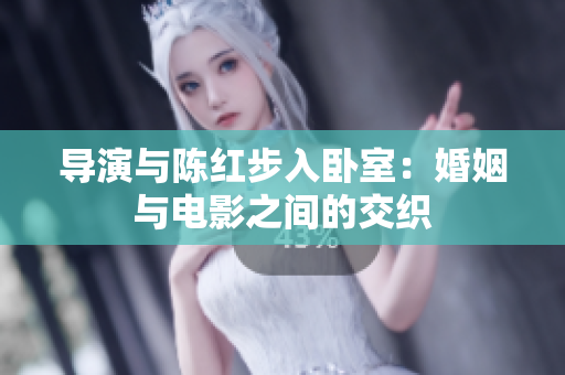 導(dǎo)演與陳紅步入臥室：婚姻與電影之間的交織