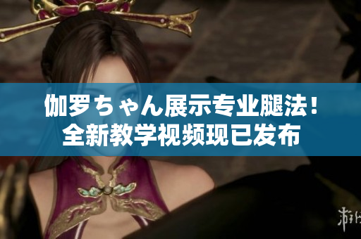 伽羅ちゃん展示專業(yè)腿法！全新教學(xué)視頻現(xiàn)已發(fā)布