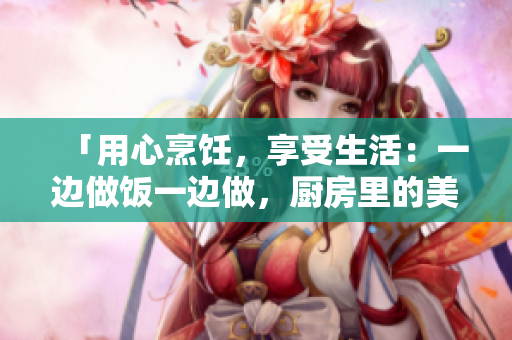 「用心烹飪，享受生活：一邊做飯一邊做，廚房里的美好時光」