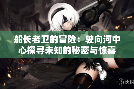 船長(zhǎng)老衛(wèi)的冒險(xiǎn)：駛向河中心探尋未知的秘密與驚喜
