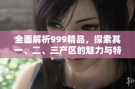 全面解析999精品，探索其一、二、三產(chǎn)區(qū)的魅力與特色