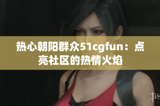 熱心朝陽群眾51cgfun：點(diǎn)亮社區(qū)的熱情火焰