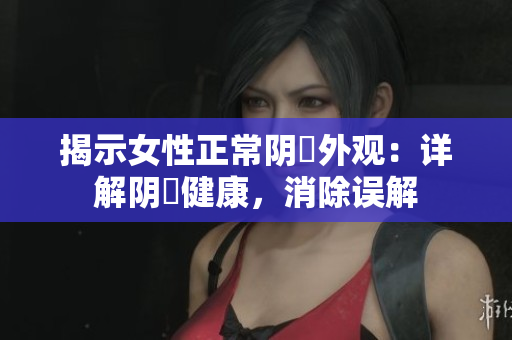 揭示女性正常陰脣外觀：詳解陰脣健康，消除誤解