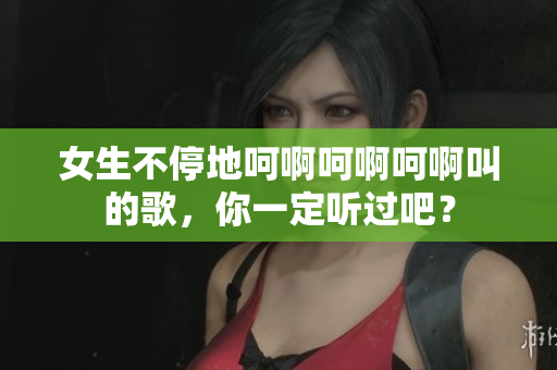女生不停地呵啊呵啊呵啊叫的歌，你一定聽過(guò)吧？