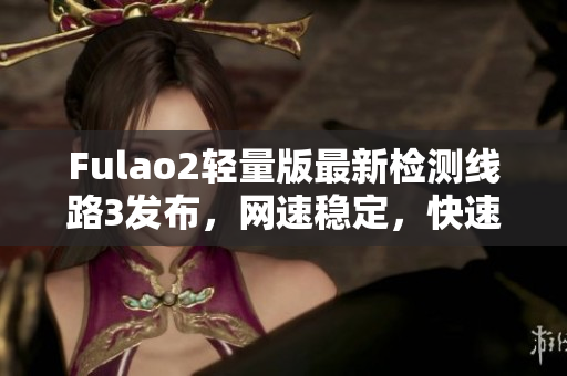 Fulao2輕量版最新檢測(cè)線路3發(fā)布，網(wǎng)速穩(wěn)定，快速暢享網(wǎng)絡(luò)體驗(yàn)
