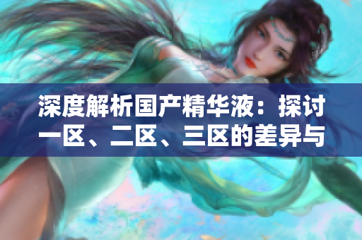 深度解析國(guó)產(chǎn)精華液：探討一區(qū)、二區(qū)、三區(qū)的差異與特點(diǎn)