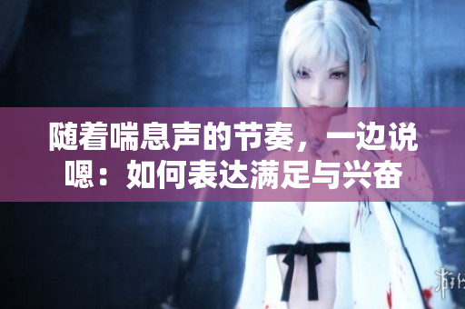 隨著喘息聲的節(jié)奏，一邊說(shuō)嗯：如何表達(dá)滿足與興奮