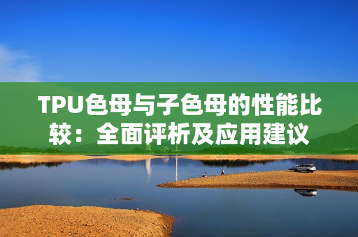TPU色母與子色母的性能比較：全面評(píng)析及應(yīng)用建議