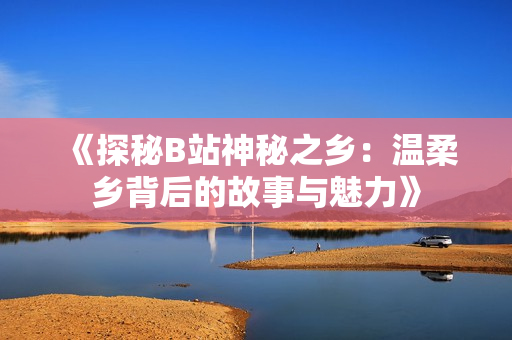 《探秘B站神秘之鄉(xiāng)：溫柔鄉(xiāng)背后的故事與魅力》