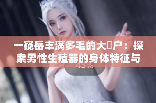 一窺岳豐滿多毛的大隂戶：探索男性生殖器的身體特征與生理功能