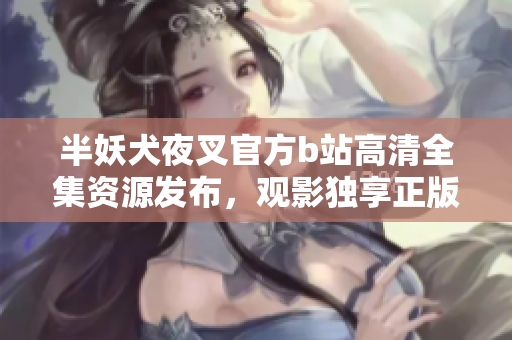 半妖犬夜叉官方b站高清全集資源發(fā)布，觀影獨(dú)享正版高清畫(huà)質(zhì)