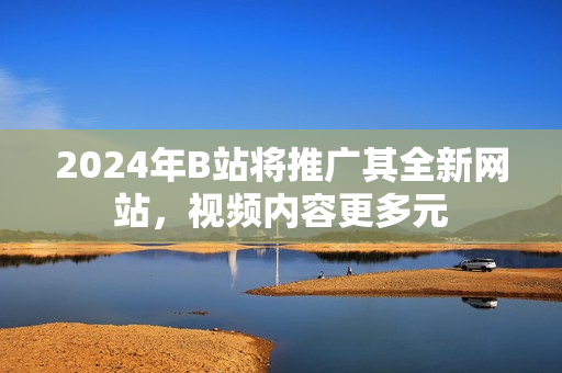 2024年B站將推廣其全新網(wǎng)站，視頻內(nèi)容更多元