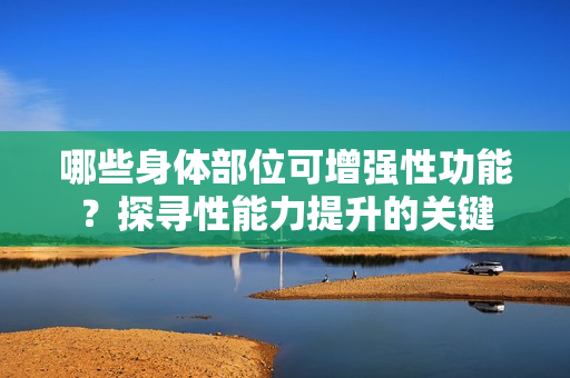 哪些身體部位可增強性功能？探尋性能力提升的關(guān)鍵