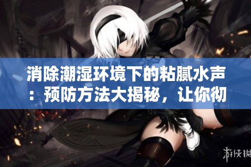 消除潮濕環(huán)境下的粘膩水聲：預(yù)防方法大揭秘，讓你徹底告別拍打聲困擾！