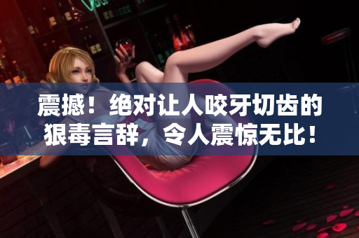 震撼！絕對(duì)讓人咬牙切齒的狠毒言辭，令人震驚無(wú)比！