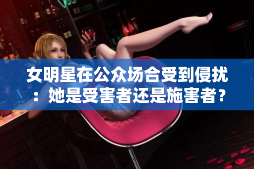 女明星在公眾場合受到侵擾：她是受害者還是施害者？