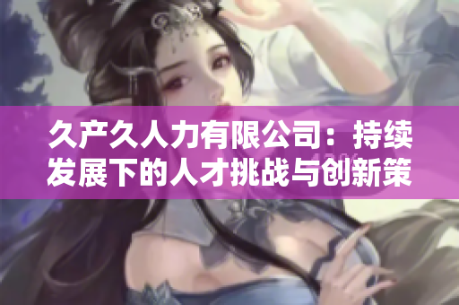 久產(chǎn)久人力有限公司：持續(xù)發(fā)展下的人才挑戰(zhàn)與創(chuàng)新策略