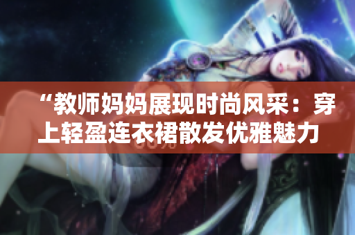 “教師媽媽展現(xiàn)時尚風采：穿上輕盈連衣裙散發(fā)優(yōu)雅魅力！”