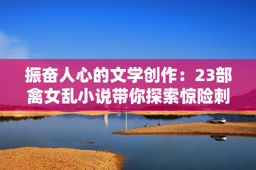 振奮人心的文學創(chuàng)作：23部禽女亂小說帶你探索驚險刺激的情節(jié)