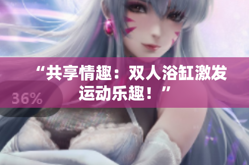 “共享情趣：雙人浴缸激發(fā)運(yùn)動(dòng)樂(lè)趣！”