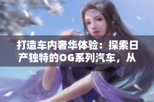 打造車內(nèi)奢華體驗(yàn)：探索日產(chǎn)獨(dú)特的OG系列汽車，從一卡到2卡再到三重升級
