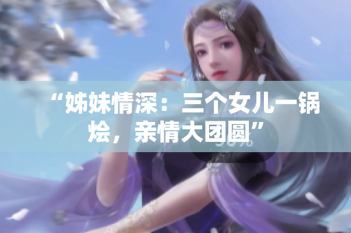 “姊妹情深：三個女兒一鍋燴，親情大團圓”