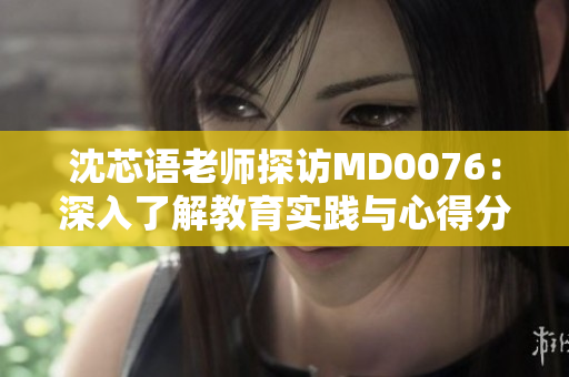 沈芯語(yǔ)老師探訪MD0076：深入了解教育實(shí)踐與心得分享