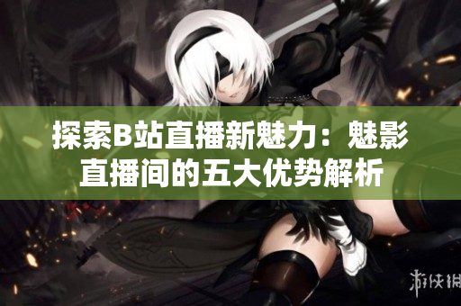 探索B站直播新魅力：魅影直播間的五大優(yōu)勢解析
