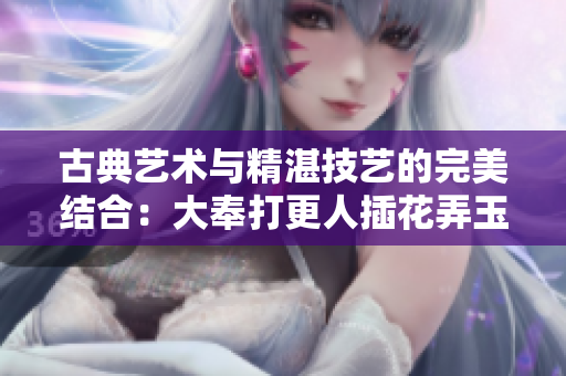 古典藝術(shù)與精湛技藝的完美結(jié)合：大奉打更人插花弄玉的意境深遠(yuǎn)