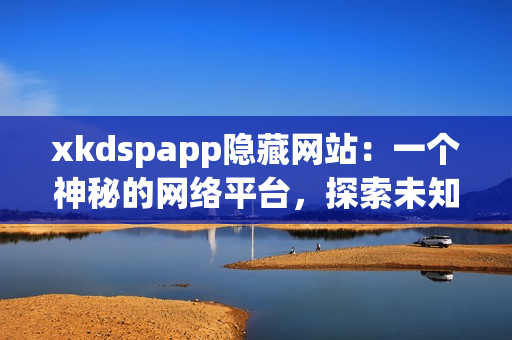 xkdspapp隱藏網(wǎng)站：一個神秘的網(wǎng)絡(luò)平臺，探索未知世界